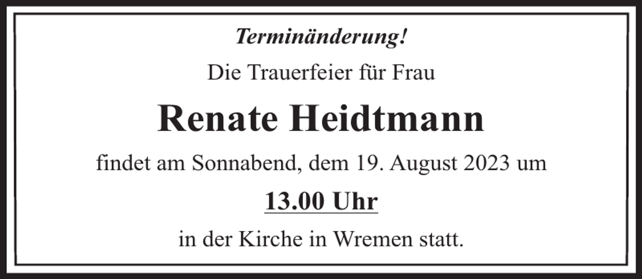 <p>Terminänderung!<br />Die Trauerfeier für Frau</p><p>Renate Heidtmann<br />findet am Sonnabend, dem 19. August 2023 um</p><p>13.00 Uhr<br />in der Kirche in Wremen statt.</p>