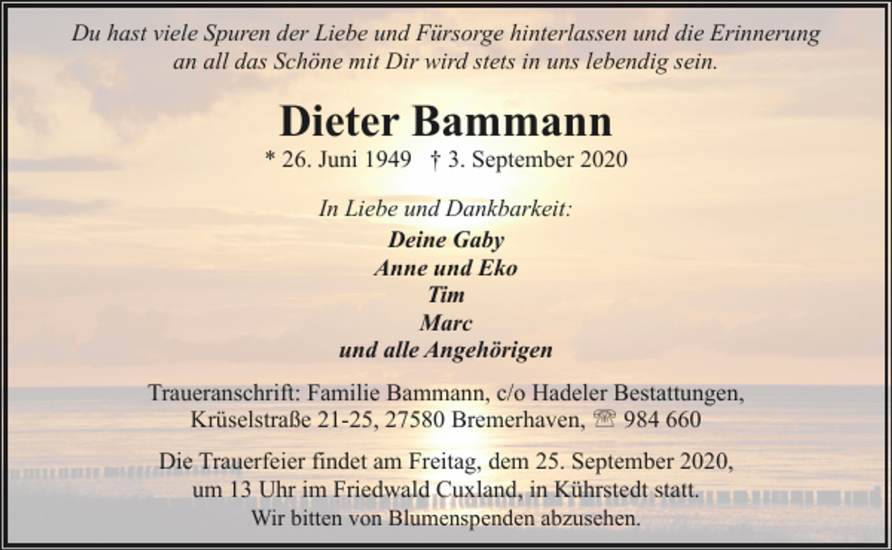 <p>Du hast viele Spuren der Liebe und Fürsorge hinterlassen und die Erinnerung<br />an all das Schöne mit Dir wird stets in uns lebendig sein.</p><p>Dieter Bammann</p><p>* 26. Juni 1949 † 3. September 2020<br />In Liebe und Dankbarkeit:<br />Deine Gaby<br />Anne und Eko<br />Tim<br />Marc<br />und alle Angehörigen<br />Traueranschrift: Familie Bammann, c/o Hadeler Bestattungen,<br />Krüselstraße 21-25, 27580 Bremerhaven, ' 984 660<br />Die Trauerfeier findet am Freitag, dem 25. September 2020,<br />um 13 Uhr im Friedwald Cuxland, in Kührstedt statt.<br />Wir bitten von Blumenspenden abzusehen.</p>