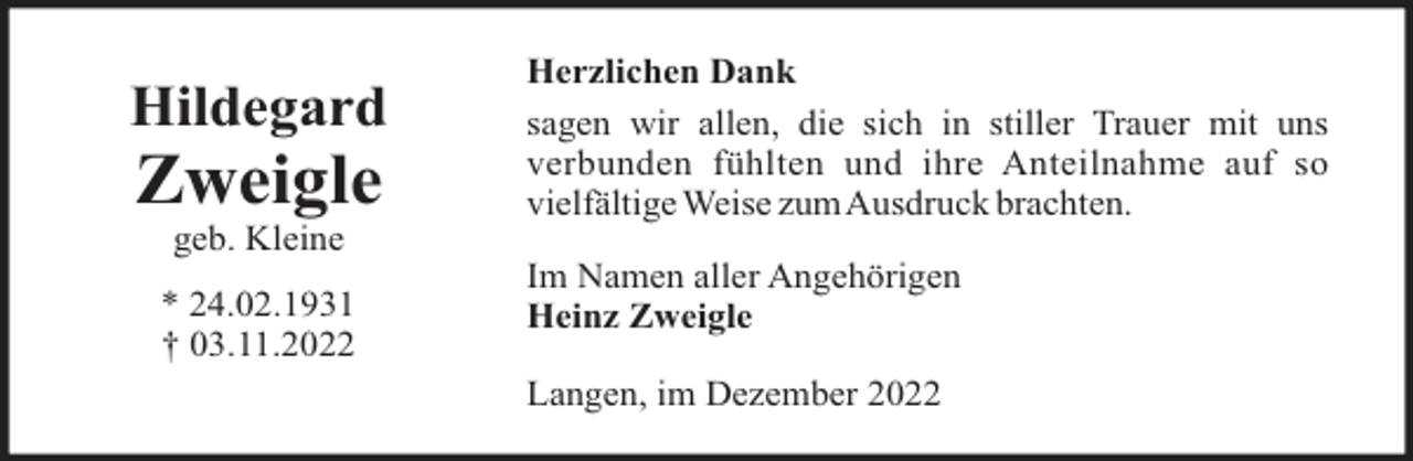 <p>Hildegard</p><p>Zweigle</p><p>Herzlichen Dank<br />sagen wir allen, die sich in stiller Trauer mit uns<br />verbunden fühlten und ihre Anteilnahme auf so<br />vielfältige Weise zumAusdruck brachten.</p><p>geb. Kleine<br />* 24.02.1931<br />† 03.11.2022</p><p>Im Namen aller Angehörigen<br />Heinz Zweigle<br />Langen, im Dezember 2022</p>