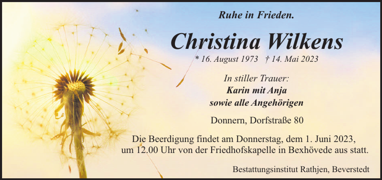 <p>Ruhe in Frieden.</p><p>Christina Wilkens<br />* 16. August 1973 † 14. Mai 2023</p><p>In stiller Trauer:<br />Karin mit Anja<br />sowie alle Angehörigen<br />Donnern, Dorfstraße 80<br />Die Beerdigung findet am Donnerstag, dem 1. Juni 2023,<br />um 12.00 Uhr von der Friedhofskapelle in Bexhövede aus statt.<br />Bestattungsinstitut Rathjen, Beverstedt</p>