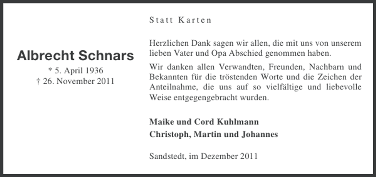 <p>Statt Karten</p><p>Albrecht Schnars<br />* 5. April 1936<br />† 26. November 2011</p><p>Herzlichen Dank sagen wir allen, die mit uns von unserem<br />lieben Vater und Opa Abschied genommen haben.<br />Wir danken allen Verwandten, Freunden, Nachbarn und<br />Bekannten für die tröstenden Worte und die Zeichen der<br />Anteilnahme, die uns auf so vielfältige und liebevolle<br />Weise entgegengebracht wurden.</p><p>Maike und Cord Kuhlmann<br />Christoph, Martin und Johannes<br />Sandstedt, im Dezember 2011</p>