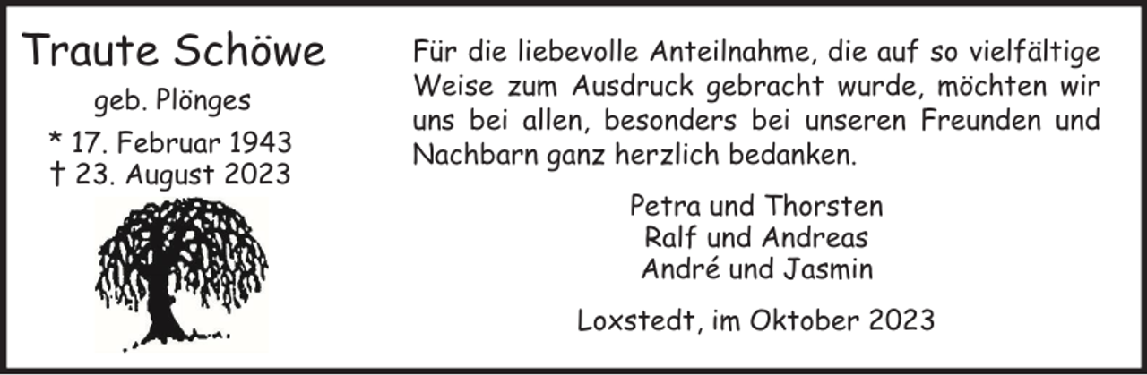 <p>Traute Schöwe<br />geb. Plönges<br />* 17. Februar 1943<br />† 23. August 2023</p><p>Für die liebevolle Anteilnahme, die auf so vielfältige<br />Weise zum Ausdruck gebracht wurde, möchten wir<br />uns bei allen, besonders bei unseren Freunden und<br />Nachbarn ganz herzlich bedanken.<br />Petra und Thorsten<br />Ralf und Andreas<br />André und Jasmin<br />Loxstedt, im Oktober 2023</p>