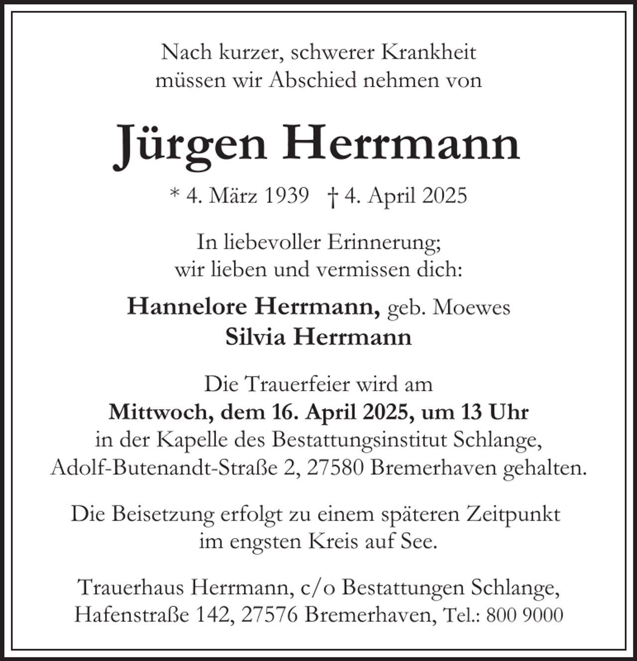 <p>Nach kurzer, schwerer Krankheit<br />müssen wir Abschied nehmen von</p><p>Jürgen Herrmann<br />* 4. März 1939 † 4. April 2025<br />In liebevoller Erinnerung;<br />wir lieben und vermissen dich:</p><p>Hannelore Herrmann, geb. Moewes<br />Silvia Herrmann<br />Die Trauerfeier wird am<br />Mittwoch, dem 16. April 2025, um 13 Uhr<br />in der Kapelle des Bestattungsinstitut Schlange,<br />Adolf-Butenandt-Straße 2, 27580 Bremerhaven gehalten.<br />Die Beisetzung erfolgt zu einem späteren Zeitpunkt<br />im engsten Kreis auf See.<br />Trauerhaus Herrmann, c/o Bestattungen Schlange,<br />Hafenstraße 142, 27576 Bremerhaven, Tel.: 800 9000</p>
