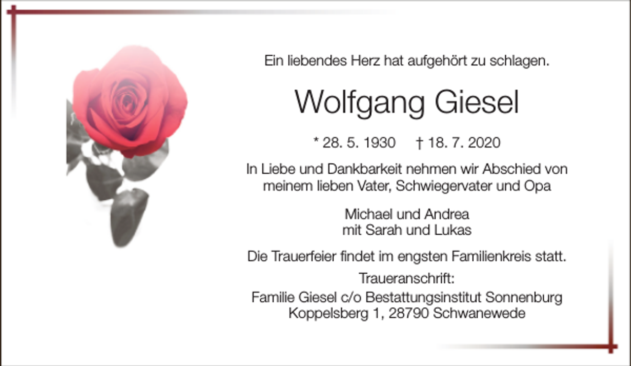 <p>Ein liebendes Herz hat aufgehört zu schlagen.</p><p>Wolfgang Giesel<br />* 28. 5. 1930</p><p>† 18. 7. 2020</p><p>In Liebe und Dankbarkeit nehmen wir Abschied von<br />meinem lieben Vater, Schwiegervater und Opa<br />Michael und Andrea<br />mit Sarah und Lukas<br />Die Trauerfeier findet im engsten Familienkreis statt.<br />Traueranschrift:<br />Familie Giesel c/o Bestattungsinstitut Sonnenburg<br />Koppelsberg 1, 28790 Schwanewede</p>