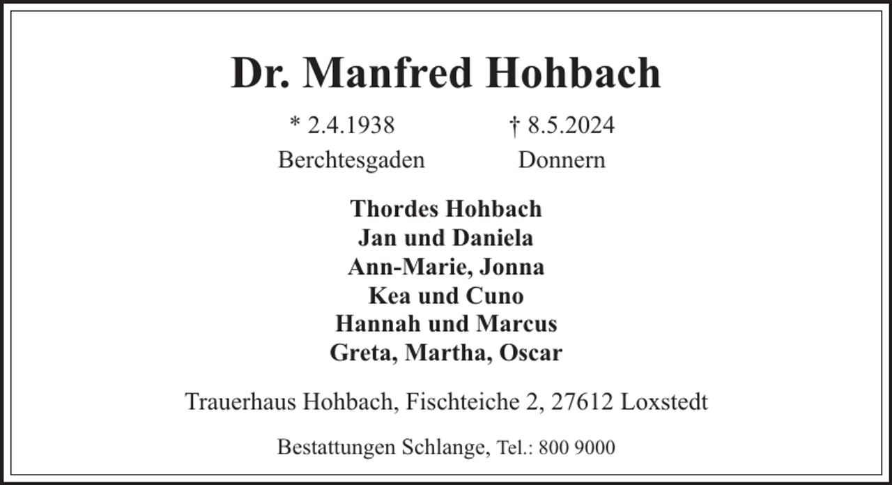 <p>Dr. Manfred Hohbach<br />* 2.4.1938<br />Berchtesgaden</p><p>† 8.5.2024<br />Donnern</p><p>Thordes Hohbach<br />Jan und Daniela<br />Ann-Marie, Jonna<br />Kea und Cuno<br />Hannah und Marcus<br />Greta, Martha, Oscar<br />Trauerhaus Hohbach, Fischteiche 2, 27612 Loxstedt<br />Bestattungen Schlange, Tel.: 800 9000</p>
