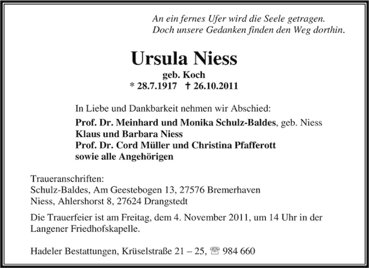 <p>An ein fernes Ufer wird die Seele getragen.<br />Doch unsere Gedanken finden den Weg dorthin.</p><p>Ursula Niess<br />geb. Koch<br />* 28.7.1917 B 26.10.2011<br />In Liebe und Dankbarkeit nehmen wir Abschied:<br />Prof. Dr. Meinhard und Monika Schulz-Baldes, geb. Niess<br />Klaus und Barbara Niess<br />Prof. Dr. Cord Müller und Christina Pfafferott<br />sowie alle Angehörigen<br />Traueranschriften:<br />Schulz-Baldes, Am Geestebogen 13, 27576 Bremerhaven<br />Niess, Ahlershorst 8, 27624 Drangstedt<br />Die Trauerfeier ist am Freitag, dem 4. November 2011, um 14 Uhr in der<br />Langener Friedhofskapelle.<br />Hadeler Bestattungen, Krüselstraße 21 – 25, 984 660</p>