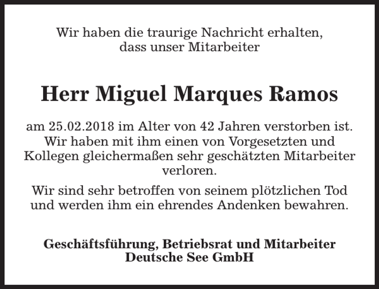 <p>Wir haben die traurige Nachricht erhalten,<br />dass unser Mitarbeiter</p><p>Herr Miguel Marques Ramos<br />am 25.02.2018 im Alter von 42 Jahren verstorben ist.<br />Wir haben mit ihm einen von Vorgesetzten und<br />Kollegen gleichermaßen sehr geschätzten Mitarbeiter<br />verloren.<br />Wir sind sehr betroffen von seinem plötzlichen Tod<br />und werden ihm ein ehrendes Andenken bewahren.<br />Geschäftsführung, Betriebsrat und Mitarbeiter<br />Deutsche See GmbH</p>
