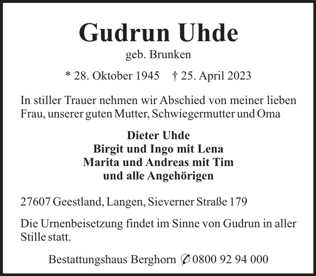 <p>Gudrun Uhde<br />geb. Brunken<br />* 28. Oktober 1945</p><p>† 25. April 2023</p><p>In stiller Trauer nehmen wir Abschied von meiner lieben<br />Frau, unserer guten Mutter, Schwiegermutter und Oma<br />Dieter Uhde<br />Birgit und Ingo mit Lena<br />Marita und Andreas mit Tim<br />und alle Angehörigen<br />27607 Geestland, Langen, Sieverner Straße 179<br />Die Urnenbeisetzung findet im Sinne von Gudrun in aller<br />Stille statt.<br />Bestattungshaus Berghorn * 0800 92 94 000</p>