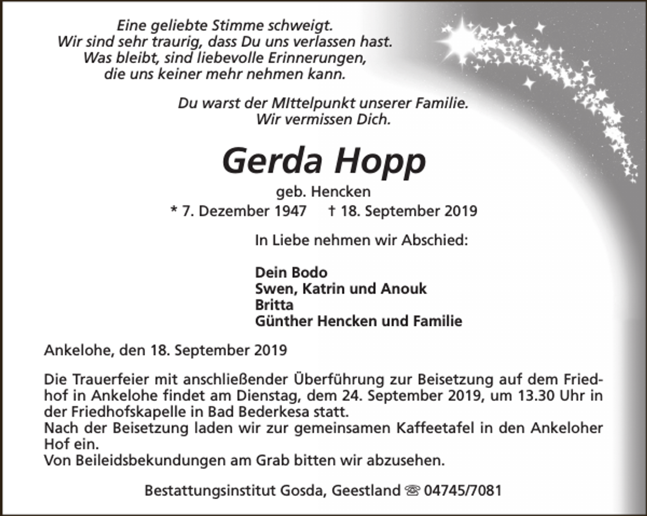 <p>Eine geliebte Stimme schweigt.<br />Wir sind sehr traurig, dass Du uns verlassen hast.<br />Was bleibt, sind liebevolle Erinnerungen,<br />die uns keiner mehr nehmen kann.<br />Du warst der MIttelpunkt unserer Familie.<br />Wir vermissen Dich.</p><p>Gerda Hopp</p><p>geb. Hencken<br />* 7. Dezember 1947 † 18. September 2019<br />In Liebe nehmen wir Abschied:<br />Dein Bodo<br />Swen, Katrin und Anouk<br />Britta<br />Günther Hencken und Familie<br />Ankelohe, den 18. September 2019<br />Die Trauerfeier mit anschließender Überführung zur Beisetzung auf dem Friedhof in Ankelohe findet am Dienstag, dem 24. September 2019, um 13.30 Uhr in<br />der Friedhofskapelle in Bad Bederkesa statt.<br />Nach der Beisetzung laden wir zur gemeinsamen Kaffeetafel in den Ankeloher<br />Hof ein.<br />Von Beileidsbekundungen am Grab bitten wir abzusehen.<br />Bestattungsinstitut Gosda, Geestland s 04745/7081</p>