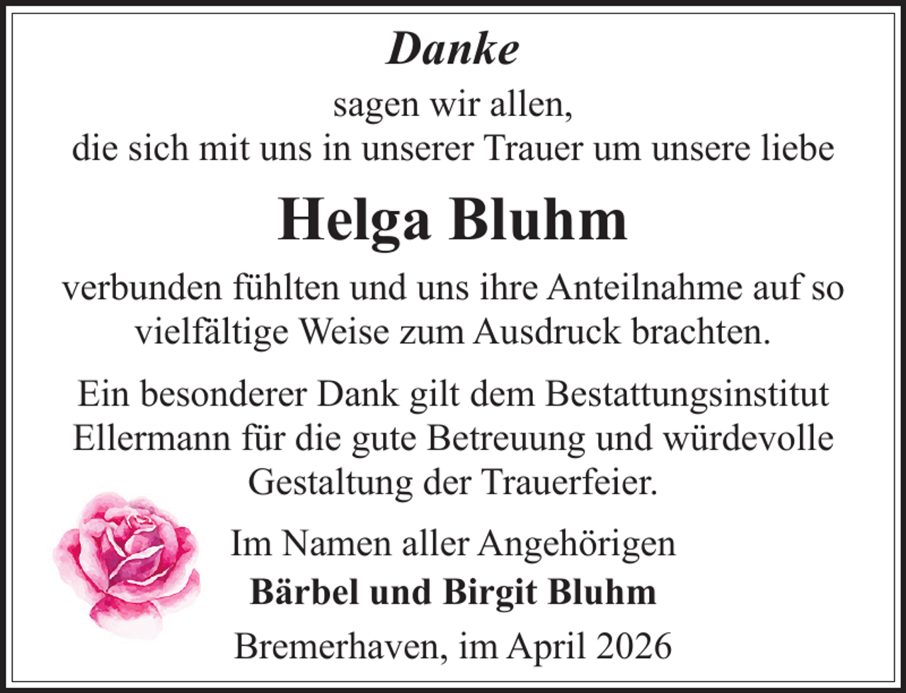 <p>Danke</p><p>sagen wir allen,<br />die sich mit uns in unserer Trauer um unsere liebe</p><p>Helga Bluhm<br />verbunden fühlten und uns ihre Anteilnahme auf so<br />vielfältige Weise zum Ausdruck brachten.<br />Ein besonderer Dank gilt dem Bestattungsinstitut<br />Ellermann für die gute Betreuung und würdevolle<br />Gestaltung der Trauerfeier.<br />Im Namen aller Angehörigen<br />Bärbel und Birgit Bluhm<br />Bremerhaven, im April 2026</p>