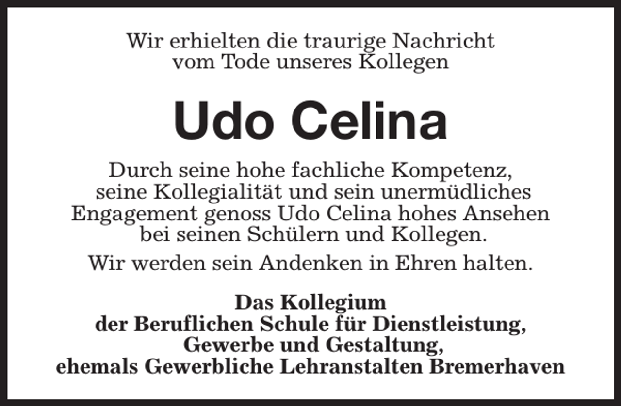 <p>Wir erhielten die traurige Nachricht<br />vom Tode unseres Kollegen</p><p>Udo Celina</p><p>Durch seine hohe fachliche Kompetenz,<br />seine Kollegialität und sein unermüdliches<br />Engagement genoss Udo Celina hohes Ansehen<br />bei seinen Schülern und Kollegen.<br />Wir werden sein Andenken in Ehren halten.<br />Das Kollegium<br />der Beruflichen Schule für Dienstleistung,<br />Gewerbe und Gestaltung,<br />ehemals Gewerbliche Lehranstalten Bremerhaven</p>