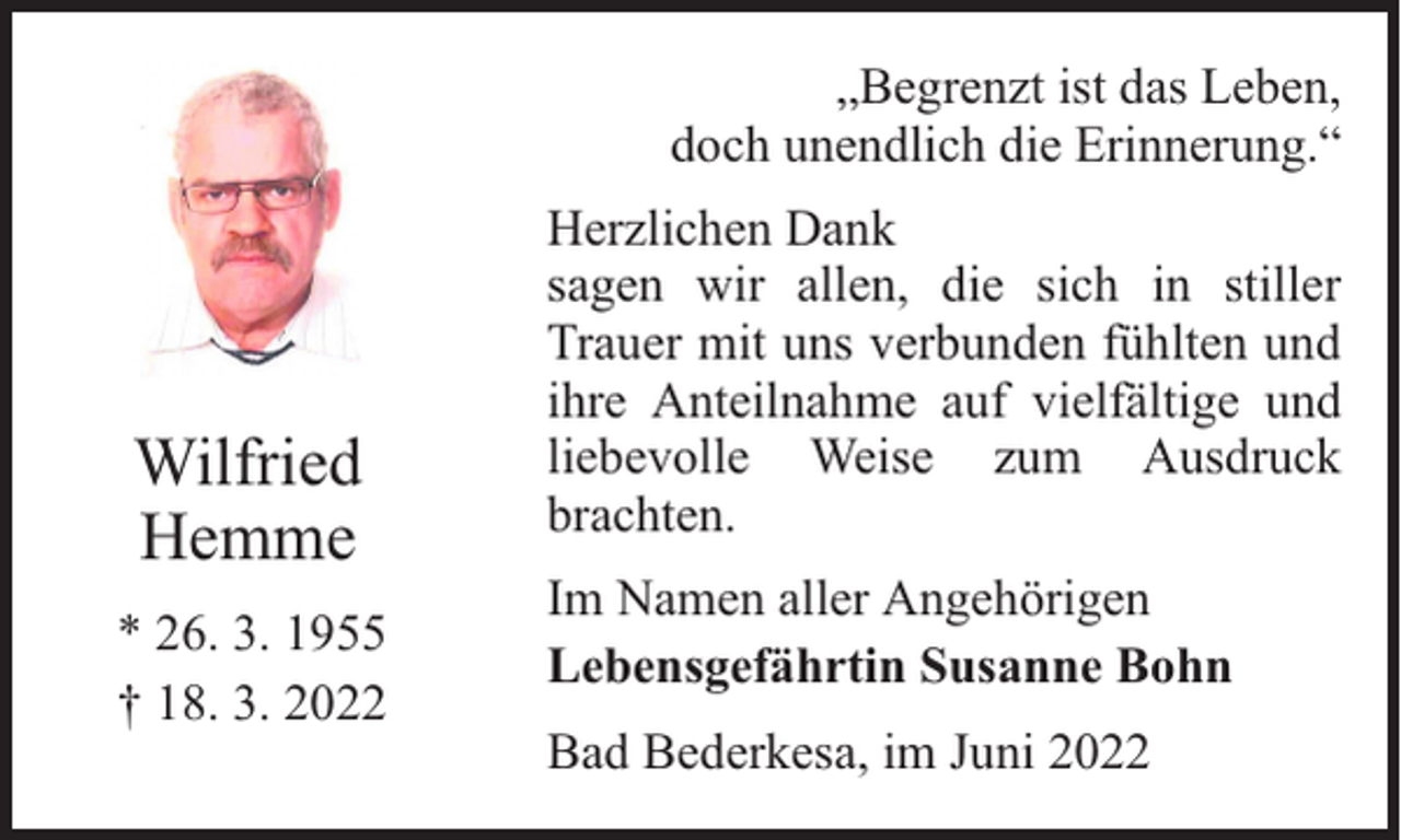 <p>„Begrenzt ist das Leben,<br />doch unendlich die Erinnerung.“</p><p>Wilfried<br />Hemme<br />* 26. 3. 1955<br />† 18. 3. 2022</p><p>Herzlichen Dank<br />sagen wir allen, die sich in stiller<br />Trauer mit uns verbunden fühlten und<br />ihre Anteilnahme auf vielfältige und<br />liebevolle Weise zum Ausdruck<br />brachten.<br />Im Namen aller Angehörigen<br />Lebensgefährtin Susanne Bohn<br />Bad Bederkesa, im Juni 2022</p>
