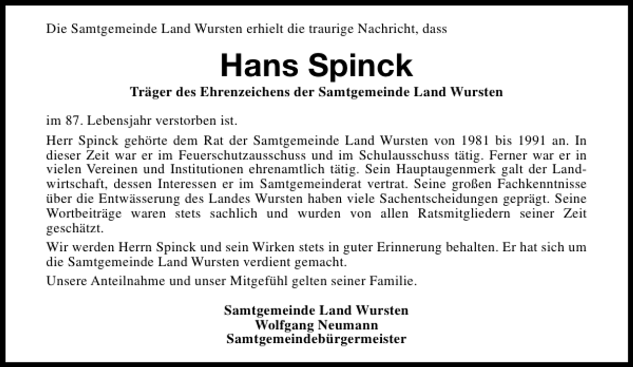 <p>Die Samtgemeinde Land Wursten erhielt die traurige Nachricht, dass</p><p>Hans Spinck</p><p>Träger des Ehrenzeichens der Samtgemeinde Land Wursten<br />im 87. Lebensjahr verstorben ist.<br />Herr Spinck gehörte dem Rat der Samtgemeinde Land Wursten von 1981 bis 1991 an. In<br />dieser Zeit war er im Feuerschutzausschuss und im Schulausschuss tätig. Ferner war er in<br />vielen Vereinen und Institutionen ehrenamtlich tätig. Sein Hauptaugenmerk galt der Landwirtschaft, dessen Interessen er im Samtgemeinderat vertrat. Seine großen Fachkenntnisse<br />über die Entwässerung des Landes Wursten haben viele Sachentscheidungen geprägt. Seine<br />Wortbeiträge waren stets sachlich und wurden von allen Ratsmitgliedern seiner Zeit<br />geschätzt.<br />Wir werden Herrn Spinck und sein Wirken stets in guter Erinnerung behalten. Er hat sich um<br />die Samtgemeinde Land Wursten verdient gemacht.<br />Unsere Anteilnahme und unser Mitgefühl gelten seiner Familie.<br />Samtgemeinde Land Wursten<br />Wolfgang Neumann<br />Samtgemeindebürgermeister</p>