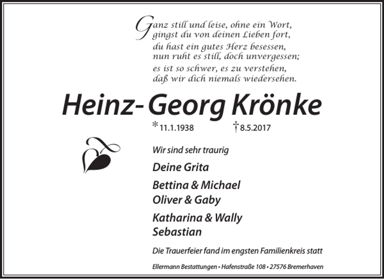 <p>still und leise, ohne ein Wort,<br />G anz<br />gingst du von deinen Lieben fort,<br />du hast ein gutes Herz besessen,<br />nun ruht es still, doch unvergessen;<br />es ist so schwer, es zu verstehen,<br />daß wir dich niemals wiedersehen.</p><p>Heinz-Georg Krönke<br />* 11.1.1938</p><p>�</p><p>† 8.5.2017</p><p>Wir sind sehr traurig</p><p>Deine Grita<br />Bettina &amp; Michael<br />Oliver &amp; Gaby<br />Katharina &amp; Wally<br />Sebastian<br />Die Trauerfeier fand im engsten Familienkreis statt<br />Ellermann Bestattungen • Hafenstraße 108 • 27576 Bremerhaven</p>