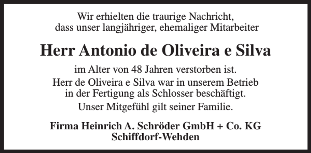 <p>Wir erhielten die traurige Nachricht,<br />dass unser langjähriger, ehemaliger Mitarbeiter</p>
<p>Herr Antonio de Oliveira e Silva<br />im Alter von 48 Jahren verstorben ist.<br />Herr de Oliveira e Silva war in unserem Betrieb<br />in der Fertigung als Schlosser beschäftigt.<br />Unser Mitgefühl gilt seiner Familie.<br />Firma Heinrich A. Schröder GmbH + Co. KG<br />Schiffdorf-Wehden</p>