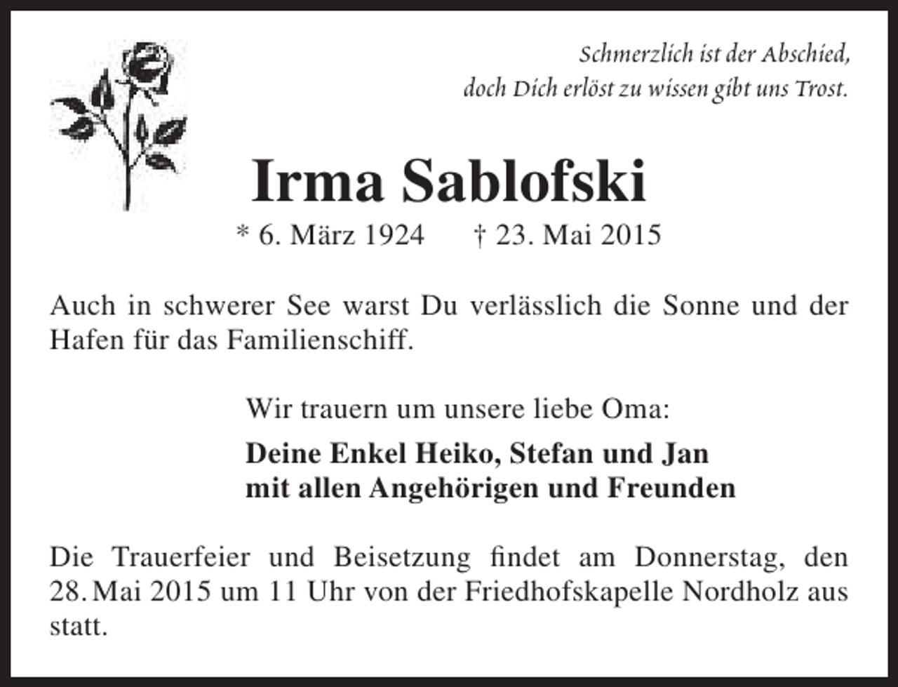 <p>Schmerzlich ist der Abschied,<br />doch Dich erlöst zu wissen gibt uns Trost.</p><p>Irma Sablofski</p><p>* 6. März 1924</p><p>† 23. Mai 2015</p><p>Auch in schwerer See warst Du verlässlich die Sonne und der<br />Hafen für das Familienschiff.<br />Wir trauern um unsere liebe Oma:<br />Deine Enkel Heiko, Stefan und Jan<br />mit allen Angehörigen und Freunden<br />Die Trauerfeier und Beisetzung findet am Donnerstag, den<br />28. Mai 2015 um 11 Uhr von der Friedhofskapelle Nordholz aus<br />statt.</p>