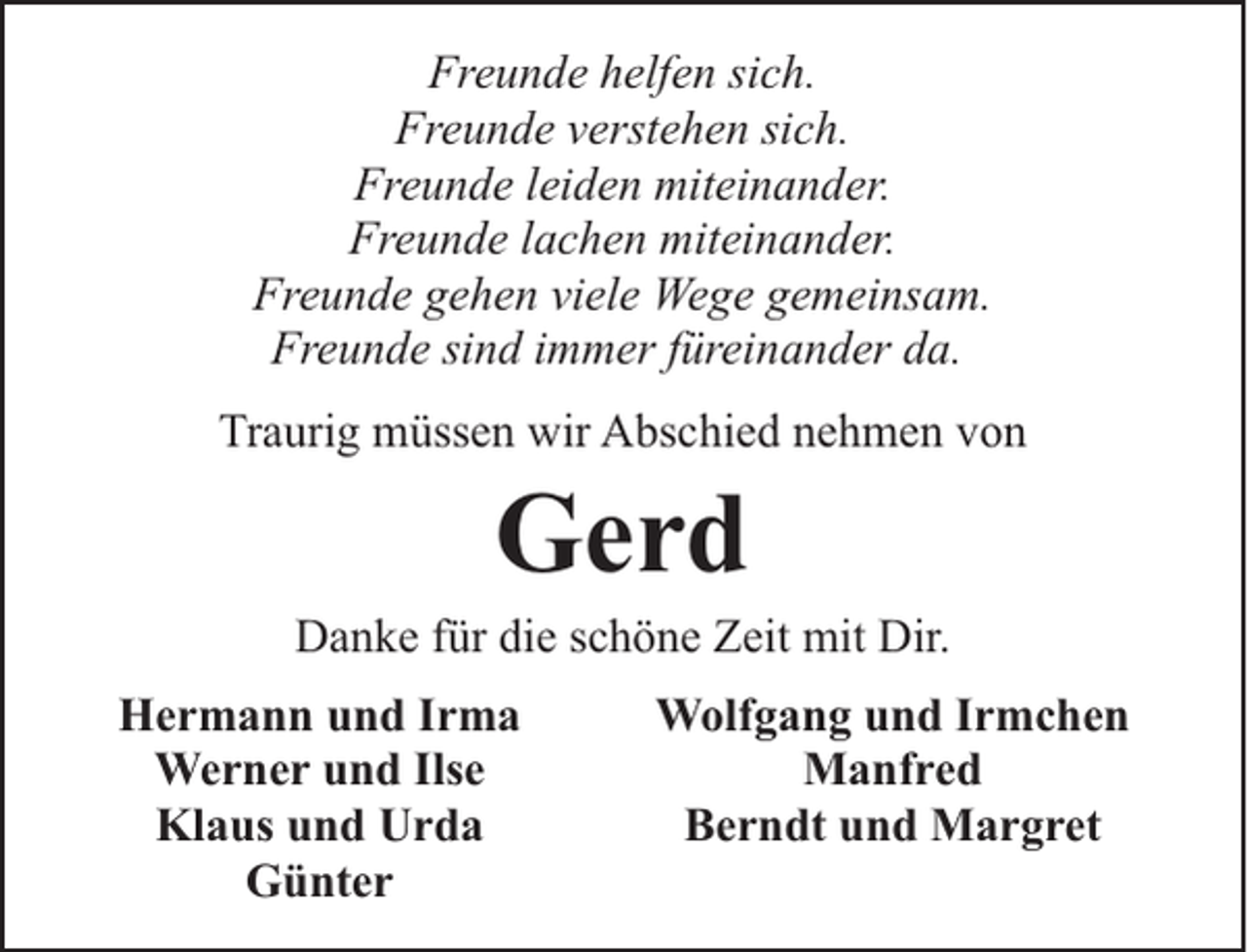 <p>Freunde helfen sich.<br />Freunde verstehen sich.<br />Freunde leiden miteinander.<br />Freunde lachen miteinander.<br />Freunde gehen viele Wege gemeinsam.<br />Freunde sind immer füreinander da.<br />Traurig müssen wir Abschied nehmen von</p><p>Gerd</p><p>Danke für die schöne Zeit mit Dir.<br />Hermann und Irma<br />Werner und Ilse<br />Klaus und Urda<br />Günter</p><p>Wolfgang und Irmchen<br />Manfred<br />Berndt und Margret</p>