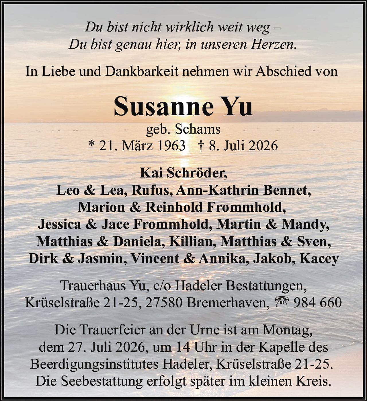 <p><i>Du bist nicht wirklich weit weg –<br>Du bist genau hier, in unseren Herzen.</i></p><p>In Liebe und Dankbarkeit nehmen wir Abschied von</p><p><strong>Susanne Yu</strong><br>geb. Schams<br>* 21. März 1963  † 8. Juli 2026</p><p><strong>Kai Schröder,</strong><br>Leo &amp; Lea, Rufus, Ann-Kathrin Bennet,<br>Marion &amp; Reinhold Frommhold,<br>Jessica &amp; Jace Frommhold, Martin &amp; Mandy,<br>Matthias &amp; Daniela, Killian, Matthias &amp; Sven,<br>Dirk &amp; Jasmin, Vincent &amp; Annika, Jakob, Kacey</p><p>Trauerhaus Yu, c/o Hadeler Bestattungen,<br>Krüselstraße 21-25, 27580 Bremerhaven, ☎ 984 660</p><p>Die Trauerfeier an der Urne ist am Montag,<br>dem 27. Juli 2026, um 14 Uhr in der Kapelle des<br>Beerdigungsinstitutes Hadeler, Krüselstraße 21-25.<br>Die Seebestattung erfolgt später im kleinen Kreis.</p>