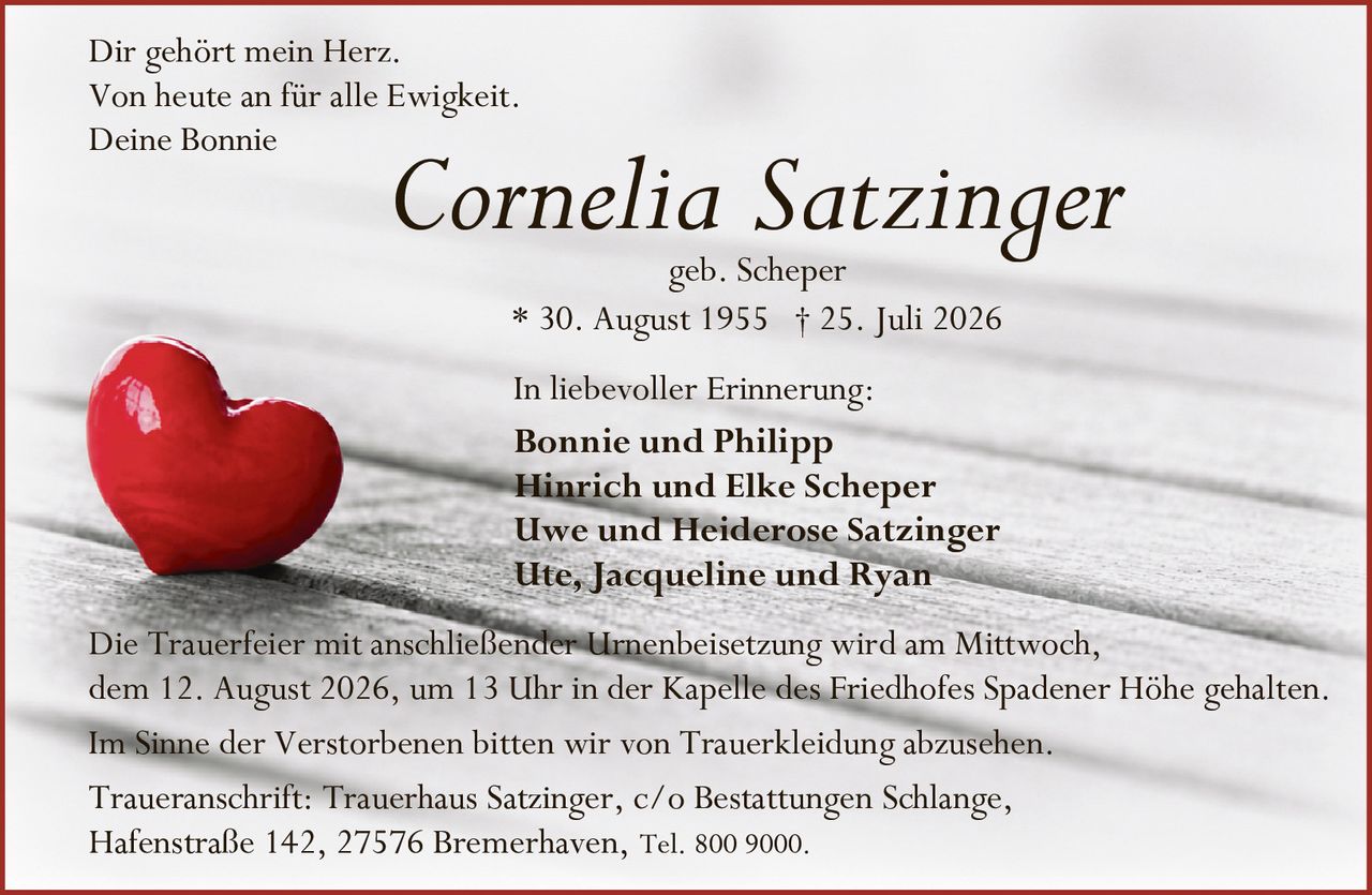 <p>Dir gehört mein Herz.<br />Von heute an für alle Ewigkeit.<br />Deine Bonnie</p>

<p><strong>Cornelia Satzinger</strong><br />geb. Scheper<br />* 30. August 1955 † 25. Juli 2026</p>

<p>In liebevoller Erinnerung:</p>

<p><strong>Bonnie und Philipp</strong><br /><strong>Hinrich und Elke Scheper</strong><br /><strong>Uwe und Heiderose Satzinger</strong><br /><strong>Ute, Jacqueline und Ryan</strong></p>

<p>Die Trauerfeier mit anschließender Urnenbeisetzung wird am Mittwoch, dem 12. August 2026, um 13 Uhr in der Kapelle des Friedhofes Spadener Höhe gehalten.</p>

<p>Im Sinne der Verstorbenen bitten wir von Trauerkleidung abzusehen.</p>

<p>Traueranschrift: Trauerhaus Satzinger, c/o Bestattungen Schlange, Hafenstraße 142, 27576 Bremerhaven, Tel. 800 9000.</p>
