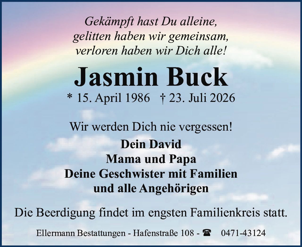 <p><i>Gekämpft hast Du alleine,<br>gelitten haben wir gemeinsam,<br>verloren haben wir Dich alle!</i></p>

<p><strong>Jasmin Buck</strong><br>
* 15. April 1986 † 23. Juli 2026</p>

<p>Wir werden Dich nie vergessen!</p>

<p><strong>Dein David</strong><br>
<strong>Mama und Papa</strong><br>
<strong>Deine Geschwister mit Familien</strong><br>
<strong>und alle Angehörigen</strong></p>

<p>Die Beerdigung findet im engsten Familienkreis statt.</p>

<p>Ellermann Bestattungen - Hafenstraße 108 - ☎ 0471-43124</p>