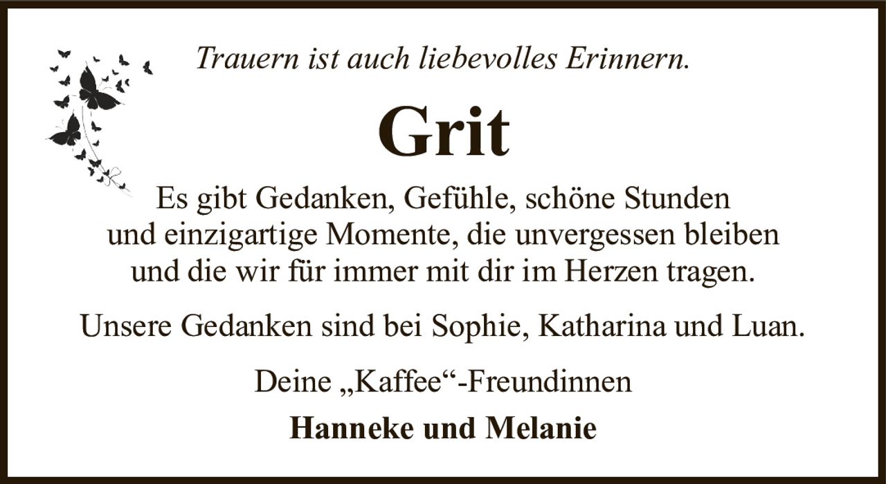 Trauern ist auch liebevolles Erinnern.GritDeine „Kaffee“-FreundinnenHanneke und MelanieEs gibt Gedanken, Gefühle, schöne Stundenund einzigartige Momente, die unvergessen bleibenund die wir für immer mit dir im Herzen tragen.Unsere Gedanken sind bei Sophie, Katharina und Luan.