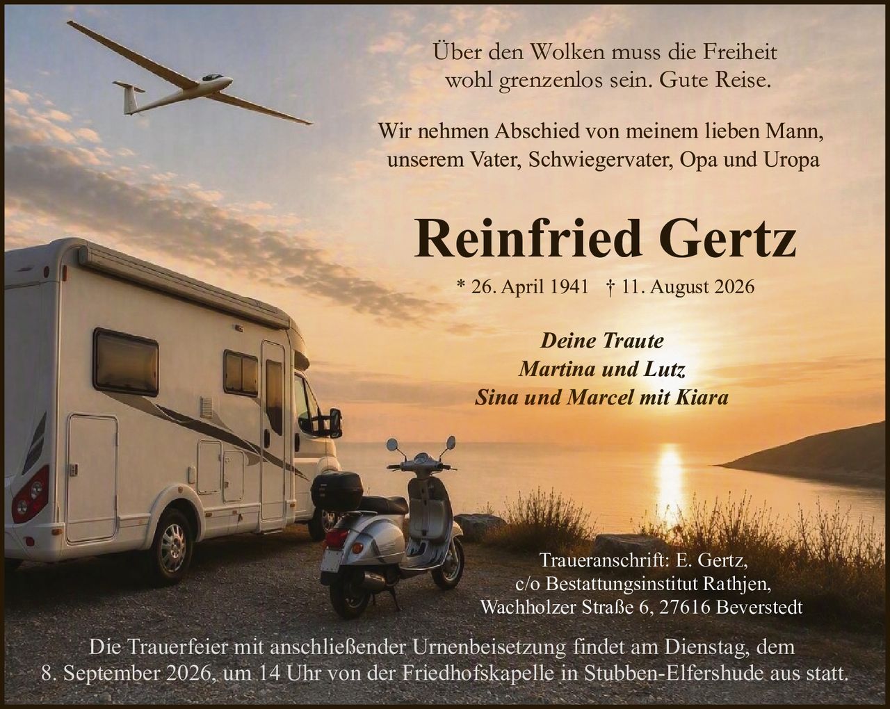 <p>Über den Wolken muss die Freiheit wohl grenzenlos sein. Gute Reise.</p>
<p>Deine Traute<br>
Martina und Lutz<br>
Sina und Marcel mit Kiara</p>
<p>Wir nehmen Abschied von meinem lieben Mann, unserem Vater, Schwiegervater, Opa und Uropa</p>
<p><strong>Reinfried Gertz</strong><br>
* 26. April 1941 † 11. August 2026</p>
<p>Die Trauerfeier mit anschließender Urnenbeisetzung findet am Dienstag, dem 8. September 2026, um 14 Uhr von der Friedhofskapelle in Stubben-Elfershude aus statt.</p>
<p>Traueranschrift: E. Gertz,<br>
c/o Bestattungsinstitut Rathjen,<br>
Wachholzer Straße 6, 27616 Beverstedt</p>