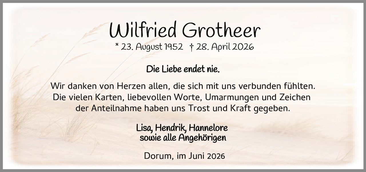 <p><strong>Wilfried Grotheer</strong><br>* 23. August 1952 † 28. April 2026</p><p><i>Die Liebe endet nie.</i></p><p>Wir danken von Herzen allen, die sich mit uns verbunden fühlten. Die vielen Karten, liebevollen Worte, Umarmungen und Zeichen der Anteilnahme haben uns Trost und Kraft gegeben.</p><p>Lisa, Hendrik, Hannelore<br>sowie alle Angehörigen</p><p>Dorum, im Juni 2026</p>