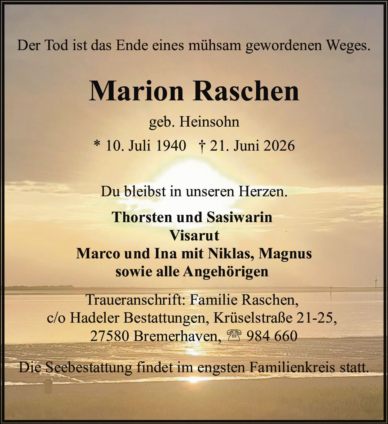 <p>Der Tod ist das Ende eines mühsam gewordenen Weges.</p>
<p><strong>Marion Raschen</strong></p>
<p>geb. Heinsohn</p>
<p>* 10. Juli 1940 † 21. Juni 2026</p>
<p>Du bleibst in unseren Herzen.</p>
<p><strong>Thorsten und Sasiwarin</strong></p>
<p><strong>Visarut</strong></p>
<p><strong>Marco und Ina mit Niklas, Magnus</strong></p>
<p><strong>sowie alle Angehörigen</strong></p>
<p>Traueranschrift: Familie Raschen,<br/>
c/o Hadeler Bestattungen, Krüselstraße 21-25,<br/>
27580 Bremerhaven, ☎ 984 660</p>
<p>Die Seebestattung findet im engsten Familienkreis statt.</p>