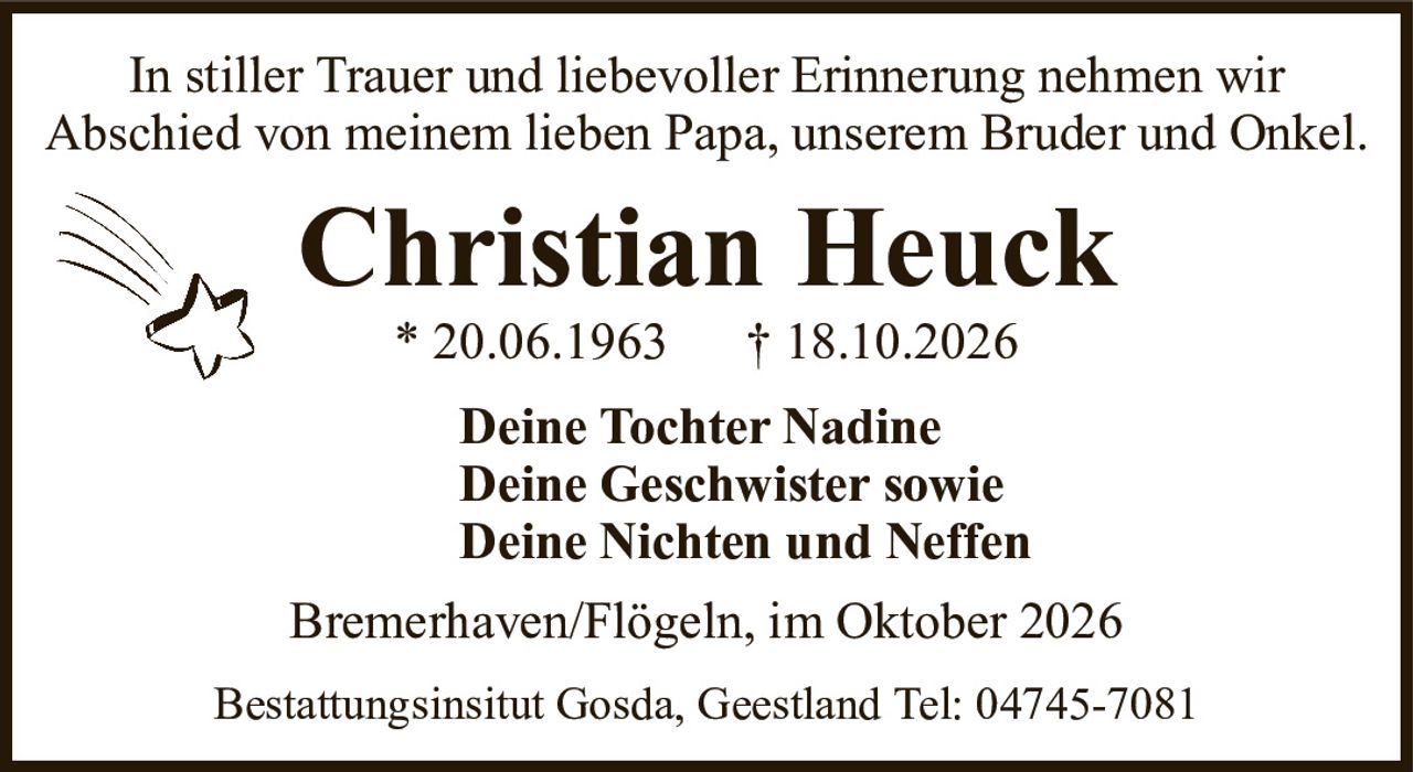 In stiller Trauer und liebevoller Erinnerung nehmen wirAbschied von meinem lieben Papa, unserem Bruder und Onkel.Christian Heuck* 20.06.1963† 18.10.2026Deine Tochter NadineDeine Geschwister sowieDeine Nichten und NeffenBremerhaven/Flögeln, im Oktober 2026Bestattungsinsitut Gosda, Geestland Tel: 04745-7081