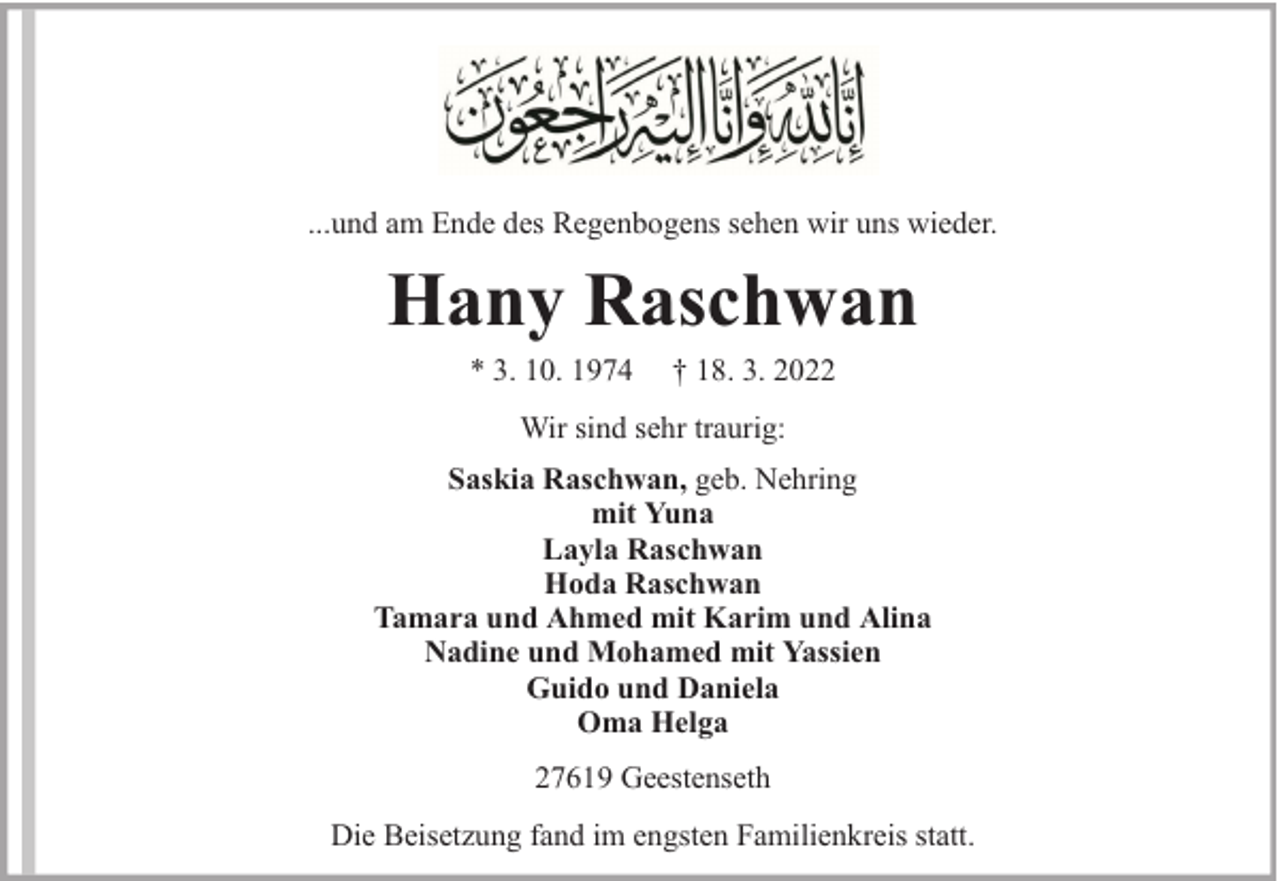 <p>...und am Ende des Regenbogens sehen wir uns wieder.</p><p>Hany Raschwan<br />* 3. 10. 1974</p><p>† 18. 3. 2022</p><p>Wir sind sehr traurig:<br />Saskia Raschwan, geb. Nehring<br />mit Yuna<br />Layla Raschwan<br />Hoda Raschwan<br />Tamara und Ahmed mit Karim und Alina<br />Nadine und Mohamed mit Yassien<br />Guido und Daniela<br />Oma Helga<br />27619 Geestenseth<br />Die Beisetzung fand im engsten Familienkreis statt.</p>