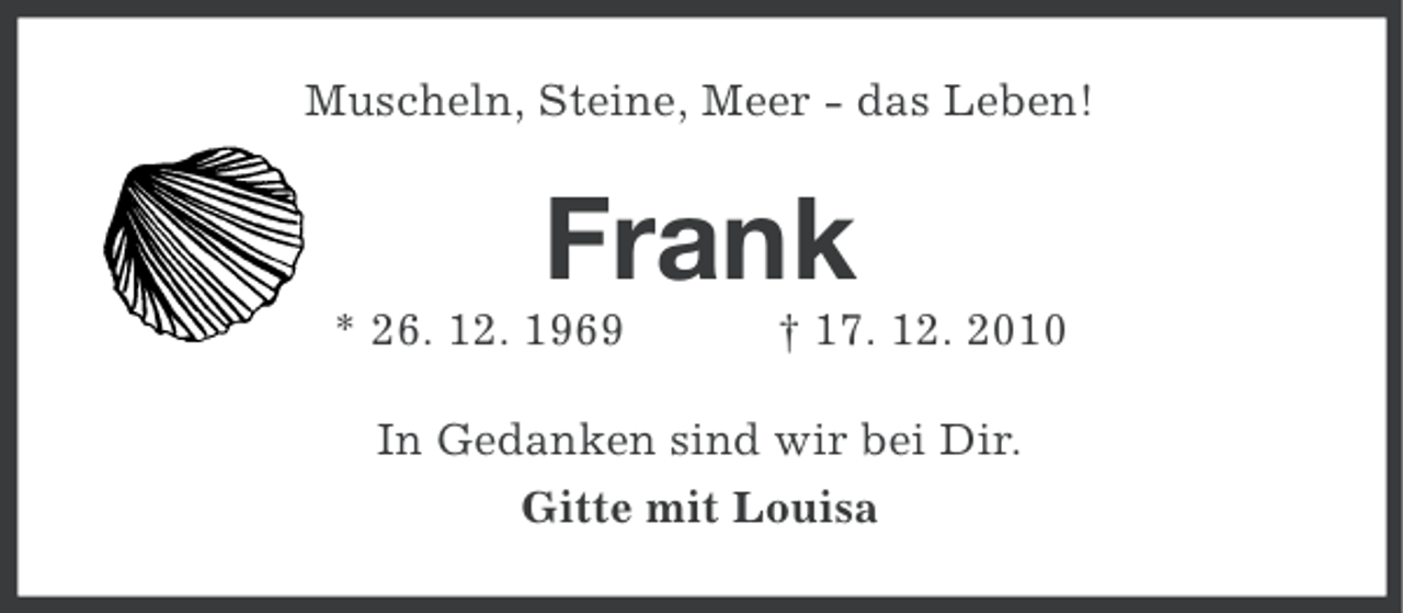 <p>Muscheln, Steine, Meer - das Leben!</p><p>Frank<br />* 26. 12. 1969</p><p>† 17. 12. 2010</p><p>In Gedanken sind wir bei Dir.<br />Gitte mit Louisa</p>