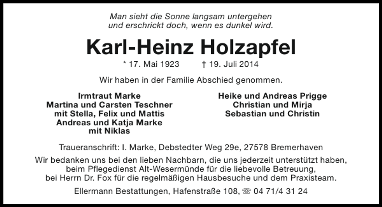 <p>Man sieht die Sonne langsam untergehen<br />und erschrickt doch, wenn es dunkel wird.</p><p>Karl-Heinz Holzapfel<br />* 17. Mai 1923</p><p>† 19. Juli 2014</p><p>Wir haben in der Familie Abschied genommen.<br />Irmtraut Marke<br />Martina und Carsten Teschner<br />mit Stella, Felix und Mattis<br />Andreas und Katja Marke<br />mit Niklas</p><p>Heike und Andreas Prigge<br />Christian und Mirja<br />Sebastian und Christin</p><p>Traueranschrift: I. Marke, Debstedter Weg 29e, 27578 Bremerhaven<br />Wir bedanken uns bei den lieben Nachbarn, die uns jederzeit unterstützt haben,<br />beim Pflegedienst Alt-Wesermünde für die liebevolle Betreuung,<br />bei Herrn Dr. Fox für die regelmäßigen Hausbesuche und dem Praxisteam.<br />Ellermann Bestattungen, Hafenstraße 108, s 04 71/4 31 24</p>