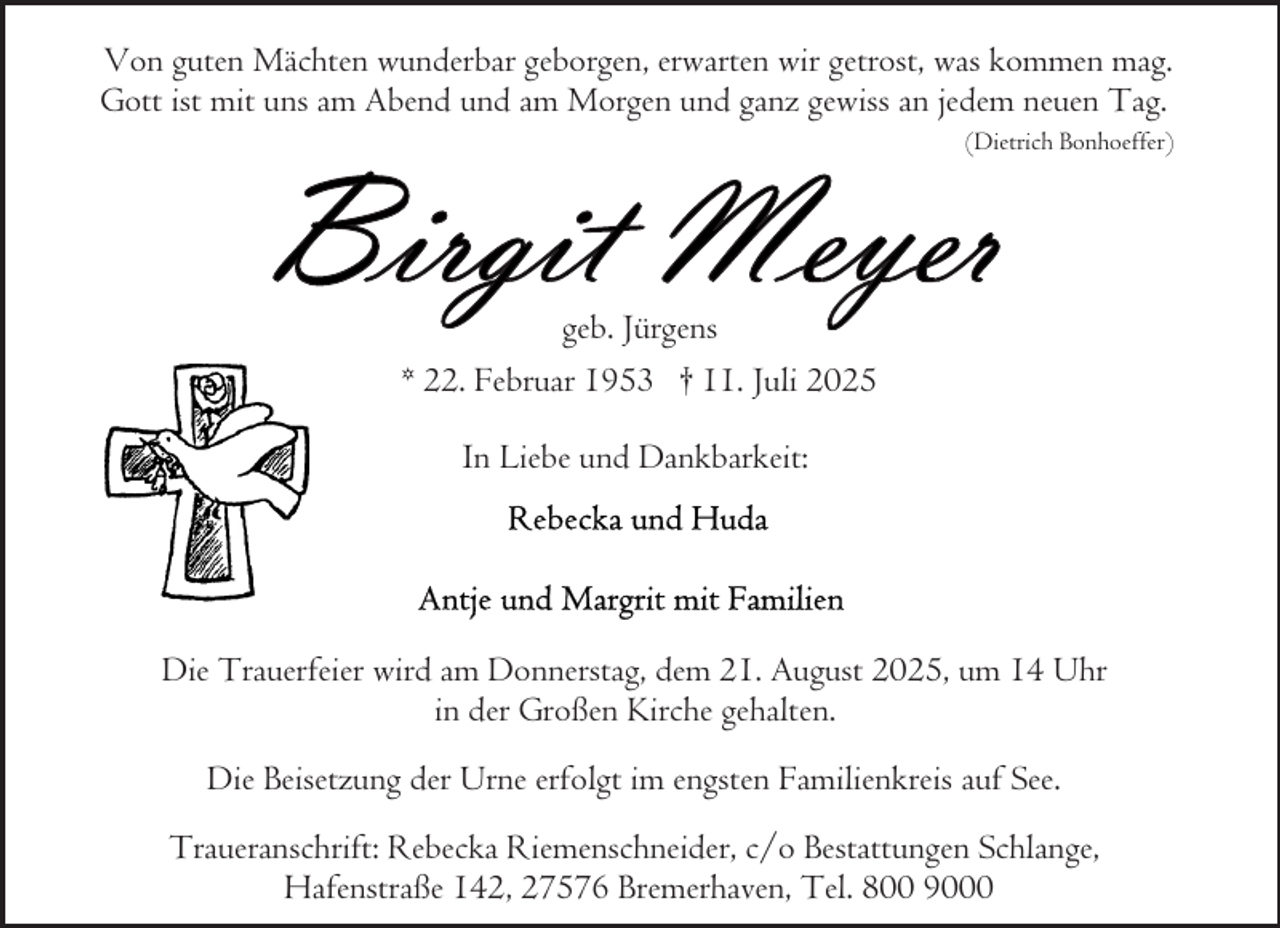 <p>Von guten Mächten wunderbar geborgen, erwarten wir getrost, was kommen mag.<br />Gott ist mit uns am Abend und am Morgen und ganz gewiss an jedem neuen Tag.<br />(Dietrich Bonhoeffer)</p>
<p>geb. Jürgens<br />* 22. Februar 1953 † 11. Juli 2025<br />In Liebe und Dankbarkeit:</p>
<p>Die Trauerfeier wird am Donnerstag, dem 21. August 2025, um 14 Uhr<br />in der Großen Kirche gehalten.<br />Die Beisetzung der Urne erfolgt im engsten Familienkreis auf See.<br />Traueranschrift: Rebecka Riemenschneider, c/o Bestattungen Schlange,<br />Hafenstraße 142, 27576 Bremerhaven, Tel. 800 9000</p>