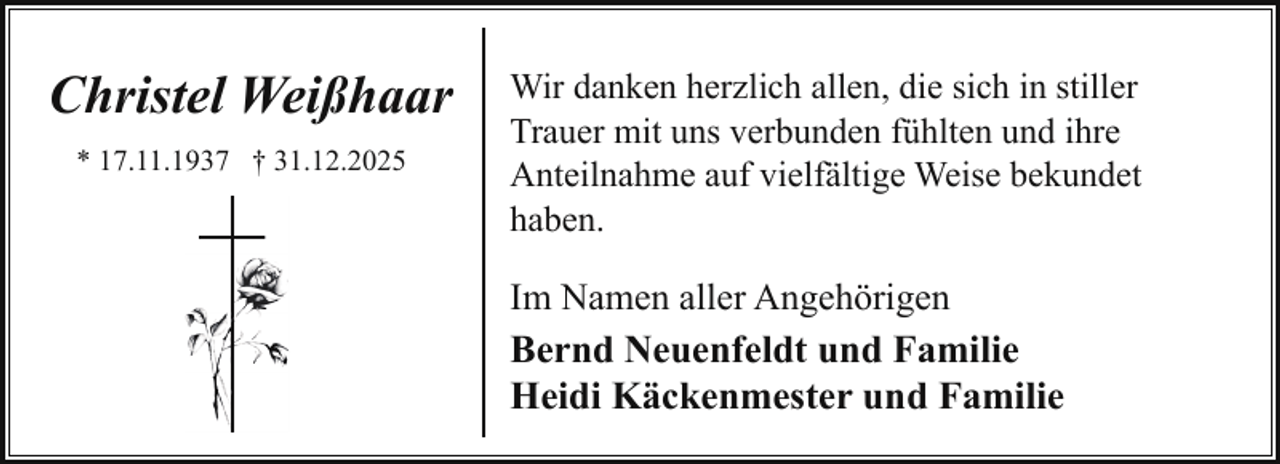 <p>Christel Weißhaar<br />* 17.11.1937 † 31.12.2025</p><p>Wir danken herzlich allen, die sich in stiller<br />Trauer mit uns verbunden fühlten und ihre<br />Anteilnahme auf vielfältige Weise bekundet<br />haben.</p><p>Im Namen aller Angehörigen<br />Bernd Neuenfeldt und Familie<br />Heidi Käckenmester und Familie</p>