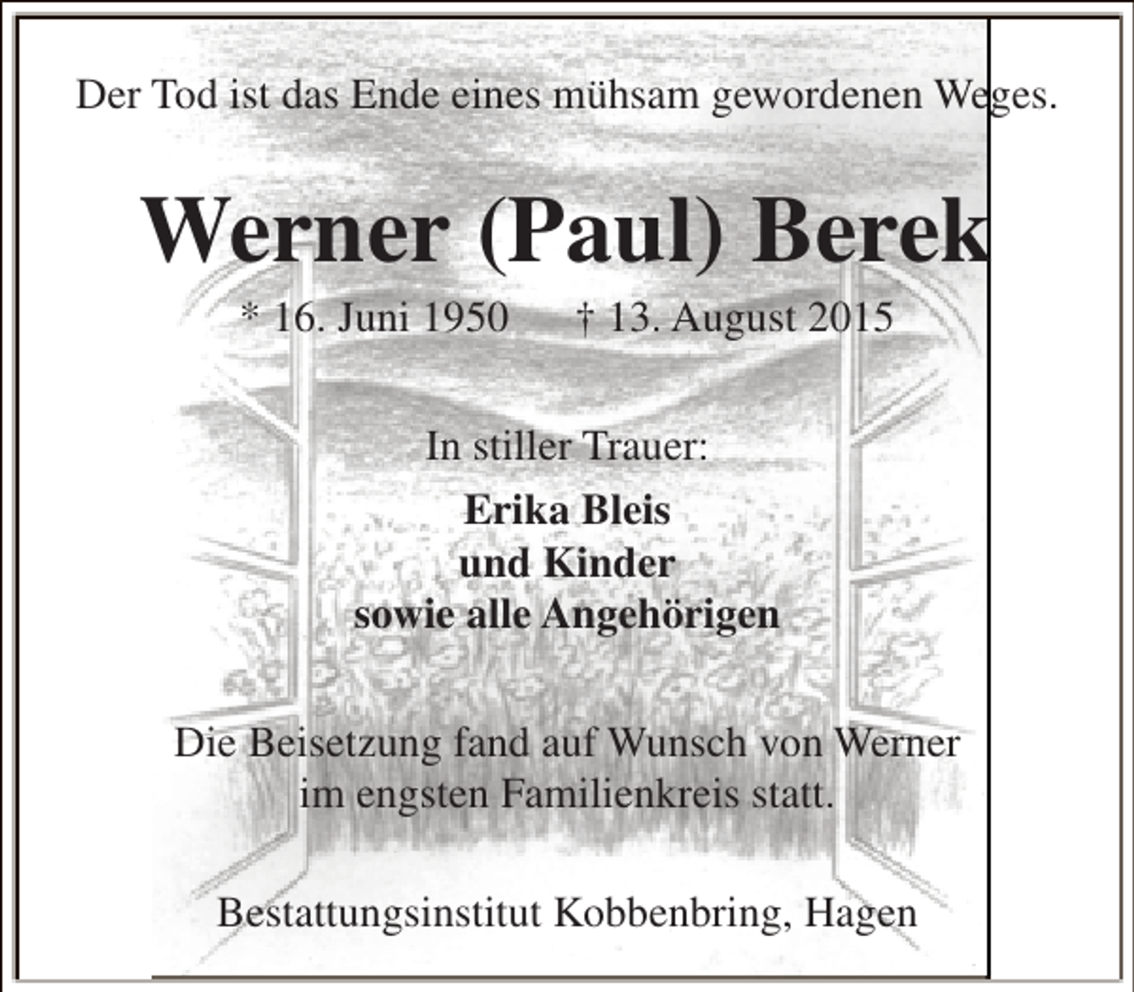 <p>Der Tod ist das Ende eines mühsam gewordenen Weges.</p><p>Werner (Paul) Berek<br />* 16. Juni 1950</p><p>† 13. August 2015</p><p>In stiller Trauer:<br />Erika Bleis<br />und Kinder<br />sowie alle Angehörigen<br />Die Beisetzung fand auf Wunsch von Werner<br />im engsten Familienkreis statt.<br />Bestattungsinstitut Kobbenbring, Hagen</p>