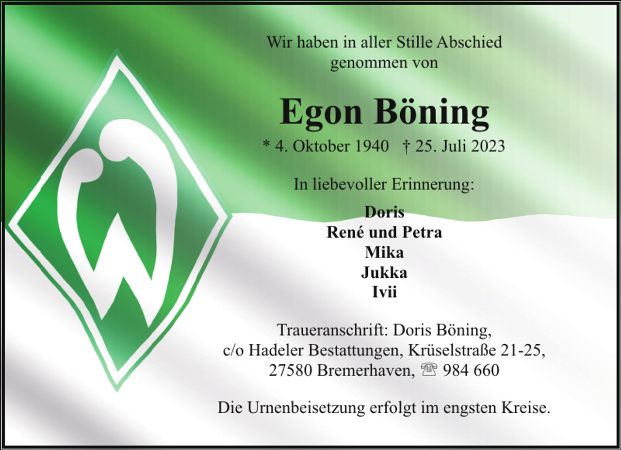 <p>Wir haben in aller Stille Abschied<br />genommen von</p><p>Egon Böning</p><p>* 4. Oktober 1940 † 25. Juli 2023<br />In liebevoller Erinnerung:<br />Doris<br />René und Petra<br />Mika<br />Jukka<br />Ivii<br />Traueranschrift: Doris Böning,<br />c/o Hadeler Bestattungen, Krüselstraße 21-25,<br />27580 Bremerhaven, ' 984 660<br />Die Urnenbeisetzung erfolgt im engsten Kreise.</p>