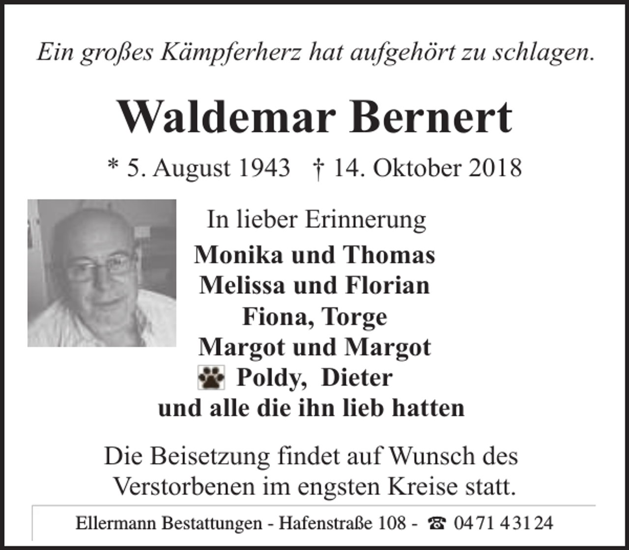 <p>Ein großes Kämpferherz hat aufgehört zu schlagen.</p><p>Waldemar Bernert<br />* 5. August 1943 † 14. Oktober 2018<br />In lieber Erinnerung<br />Monika und Thomas<br />Melissa und Florian<br />Fiona, Torge<br />Margot und Margot<br />Poldy, Dieter<br />und alle die ihn lieb hatten<br />Die Beisetzung findet auf Wunsch des<br />Verstorbenen im engsten Kreise statt.<br />Ellermann Bestattungen<br />Bestattungen - Hafenstraße 108 - (<br />t 0404 443124<br />31 24<br />Ellermann</p>