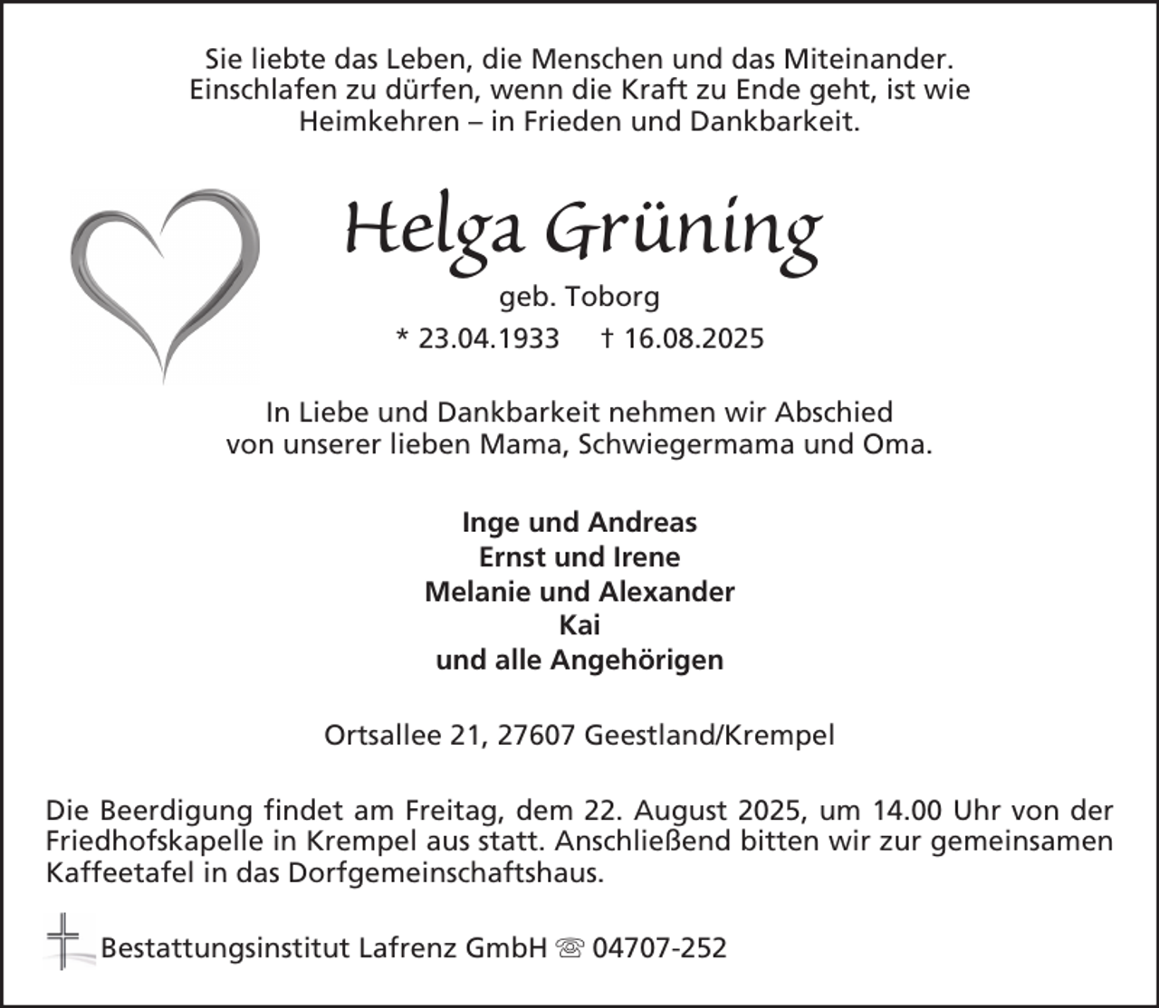 <p>Sie liebte das Leben, die Menschen und das Miteinander.<br />Einschlafen zu dürfen, wenn die Kraft zu Ende geht, ist wie<br />Heimkehren – in Frieden und Dankbarkeit.</p><p>Helga Grüning<br />geb. Toborg<br />* 23.04.1933 † 16.08.2025<br />In Liebe und Dankbarkeit nehmen wir Abschied<br />von unserer lieben Mama, Schwiegermama und Oma.<br />Inge und Andreas<br />Ernst und Irene<br />Melanie und Alexander<br />Kai<br />und alle Angehörigen<br />Ortsallee 21, 27607 Geestland/Krempel<br />Die Beerdigung findet am Freitag, dem 22. August 2025, um 14.00 Uhr von der<br />Friedhofskapelle in Krempel aus statt. Anschließend bitten wir zur gemeinsamen<br />Kaffeetafel in das Dorfgemeinschaftshaus.<br />Bestattungsinstitut Lafrenz GmbH</p><p>04707-252</p>