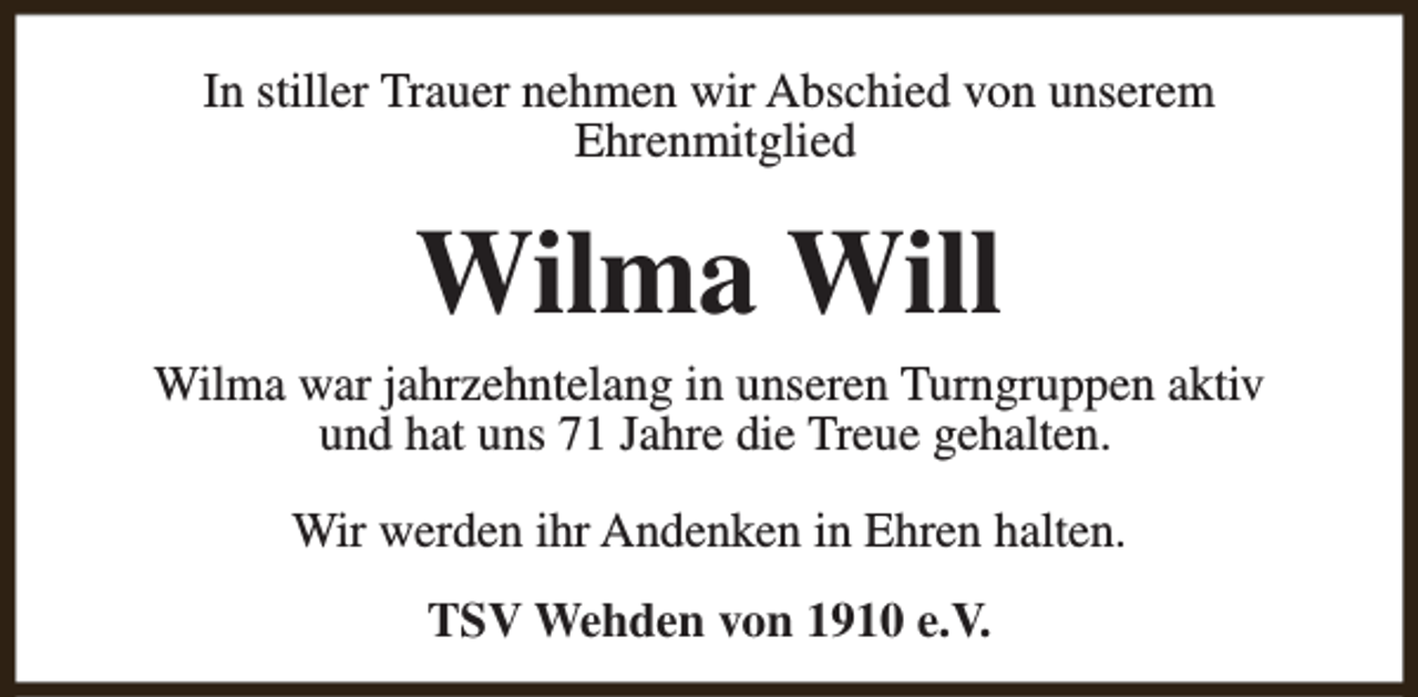 <p>In stiller Trauer nehmen wir Abschied von unserem<br />Ehrenmitglied</p><p>Wilma Will</p><p>Wilma war jahrzehntelang in unseren Turngruppen aktiv<br />und hat uns 71 Jahre die Treue gehalten.<br />Wir werden ihr Andenken in Ehren halten.<br />TSV Wehden von 1910 e.V.</p>