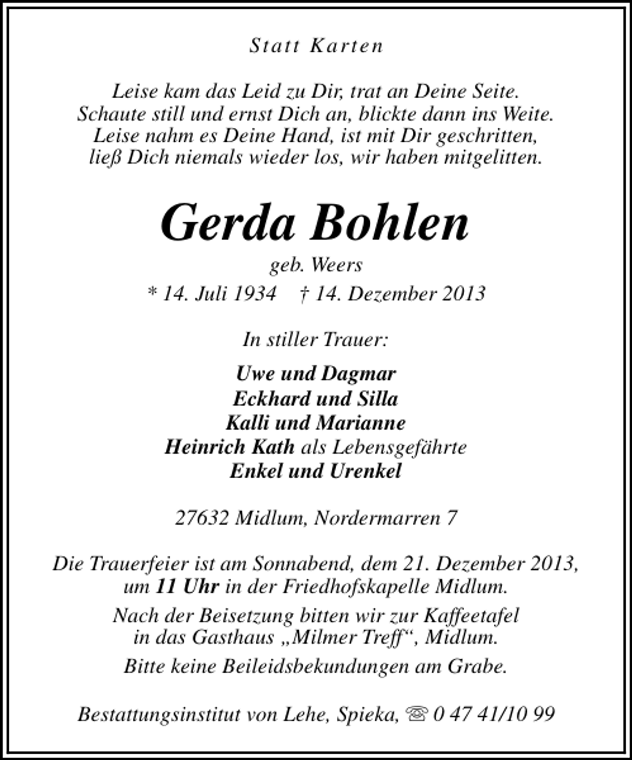 <p>Statt Karten<br />Leise kam das Leid zu Dir, trat an Deine Seite.<br />Schaute still und ernst Dich an, blickte dann ins Weite.<br />Leise nahm es Deine Hand, ist mit Dir geschritten,<br />ließ Dich niemals wieder los, wir haben mitgelitten.</p><p>Gerda Bohlen</p><p>geb. Weers<br />* 14. Juli 1934 † 14. Dezember 2013<br />In stiller Trauer:<br />Uwe und Dagmar<br />Eckhard und Silla<br />Kalli und Marianne<br />Heinrich Kath als Lebensgefährte<br />Enkel und Urenkel<br />27632 Midlum, Nordermarren 7<br />Die Trauerfeier ist am Sonnabend, dem 21. Dezember 2013,<br />um 11 Uhr in der Friedhofskapelle Midlum.<br />Nach der Beisetzung bitten wir zur Kaffeetafel<br />in das Gasthaus „Milmer Treff“, Midlum.<br />Bitte keine Beileidsbekundungen am Grabe.<br />Bestattungsinstitut von Lehe, Spieka, s 0 47 41/10 99</p>