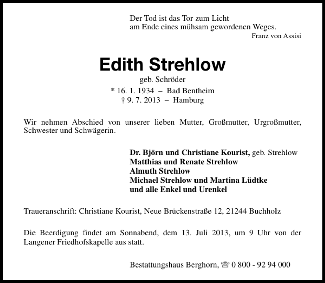<p>Der Tod ist das Tor zum Licht<br />am Ende eines mühsam gewordenen Weges.</p><p>Franz von Assisi</p><p>Edith Strehlow<br />geb. Schröder<br />* 16. 1. 1934 – Bad Bentheim<br />† 9. 7. 2013 – Hamburg</p><p>Wir nehmen Abschied von unserer lieben Mutter, Großmutter, Urgroßmutter,<br />Schwester und Schwägerin.<br />Dr. Björn und Christiane Kourist, geb. Strehlow<br />Matthias und Renate Strehlow<br />Almuth Strehlow<br />Michael Strehlow und Martina Lüdtke<br />und alle Enkel und Urenkel<br />Traueranschrift: Christiane Kourist, Neue Brückenstraße 12, 21244 Buchholz<br />Die Beerdigung findet am Sonnabend, dem 13. Juli 2013, um 9 Uhr von der<br />Langener Friedhofskapelle aus statt.<br />Bestattungshaus Berghorn, s 0 800 - 92 94 000</p>