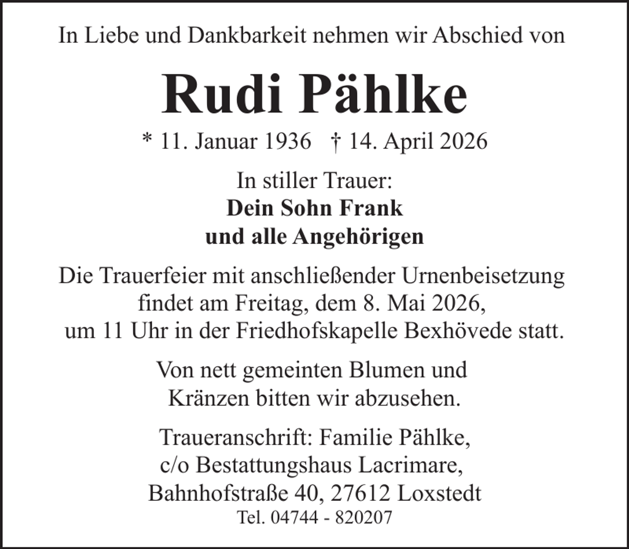 <p>In Liebe und Dankbarkeit nehmen wir Abschied von</p><p>Rudi Pählke</p><p>* 11. Januar 1936 † 14. April 2026<br />In stiller Trauer:<br />Dein Sohn Frank<br />und alle Angehörigen<br />Die Trauerfeier mit anschließender Urnenbeisetzung<br />findet am Freitag, dem 8. Mai 2026,<br />um 11 Uhr in der Friedhofskapelle Bexhövede statt.<br />Von nett gemeinten Blumen und<br />Kränzen bitten wir abzusehen.<br />Traueranschrift: Familie Pählke,<br />c/o Bestattungshaus Lacrimare,<br />Bahnhofstraße 40, 27612 Loxstedt<br />Tel. 04744 - 820207</p>