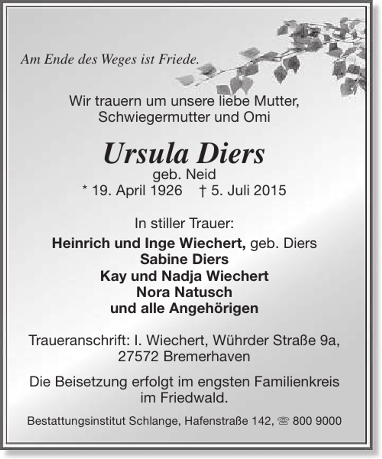 <p>Am Ende des Weges ist Friede.<br />Wir trauern um unsere liebe Mutter,<br />Schwiegermutter und Omi</p><p>Ursula Diers</p><p>geb. Neid<br />* 19. April 1926 † 5. Juli 2015<br />In stiller Trauer:<br />Heinrich und Inge Wiechert, geb. Diers<br />Sabine Diers<br />Kay und Nadja Wiechert<br />Nora Natusch<br />und alle Angehörigen<br />Traueranschrift: I. Wiechert, Wührder Straße 9a,<br />27572 Bremerhaven<br />Die Beisetzung erfolgt im engsten Familienkreis<br />im Friedwald.<br />Bestattungsinstitut Schlange, Hafenstraße 142,  800 9000</p>