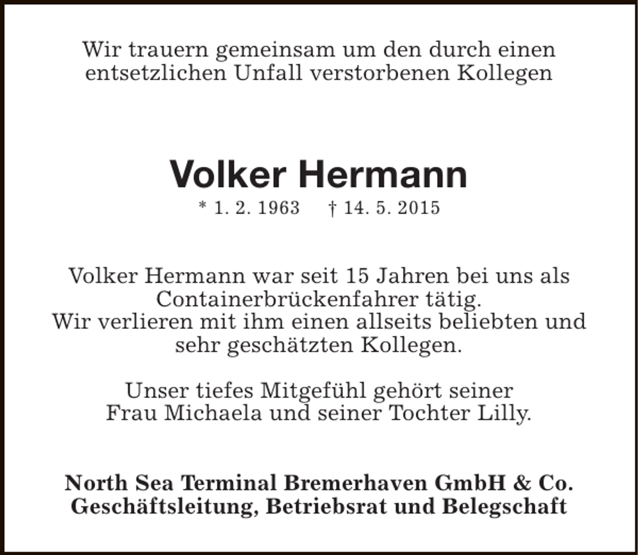 <p>Wir trauern gemeinsam um den durch einen<br />entsetzlichen Unfall verstorbenen Kollegen</p><p>Volker Hermann<br />* 1. 2. 1963</p><p>† 14. 5. 2015</p><p>Volker Hermann war seit 15 Jahren bei uns als<br />Containerbrückenfahrer tätig.<br />Wir verlieren mit ihm einen allseits beliebten und<br />sehr geschätzten Kollegen.<br />Unser tiefes Mitgefühl gehört seiner<br />Frau Michaela und seiner Tochter Lilly.<br />North Sea Terminal Bremerhaven GmbH &amp; Co.<br />Geschäftsleitung, Betriebsrat und Belegschaft</p>