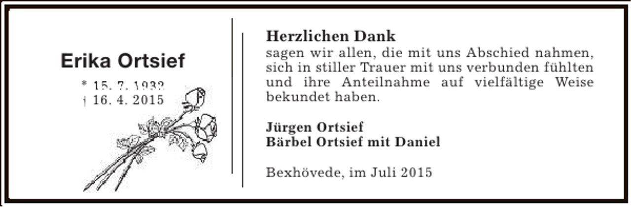 <p>Herzlichen Dank</p><p>Erika Ortsief<br />* 15. 7. 1932<br />† 16. 4. 2015</p><p>sagen wir allen, die mit uns Abschied nahmen,<br />sich in stiller Trauer mit uns verbunden fühlten<br />und ihre Anteilnahme auf vielfältige Weise<br />bekundet haben.<br />Jürgen Ortsief<br />Bärbel Ortsief mit Daniel<br />Bexhövede, im Juli 2015</p>