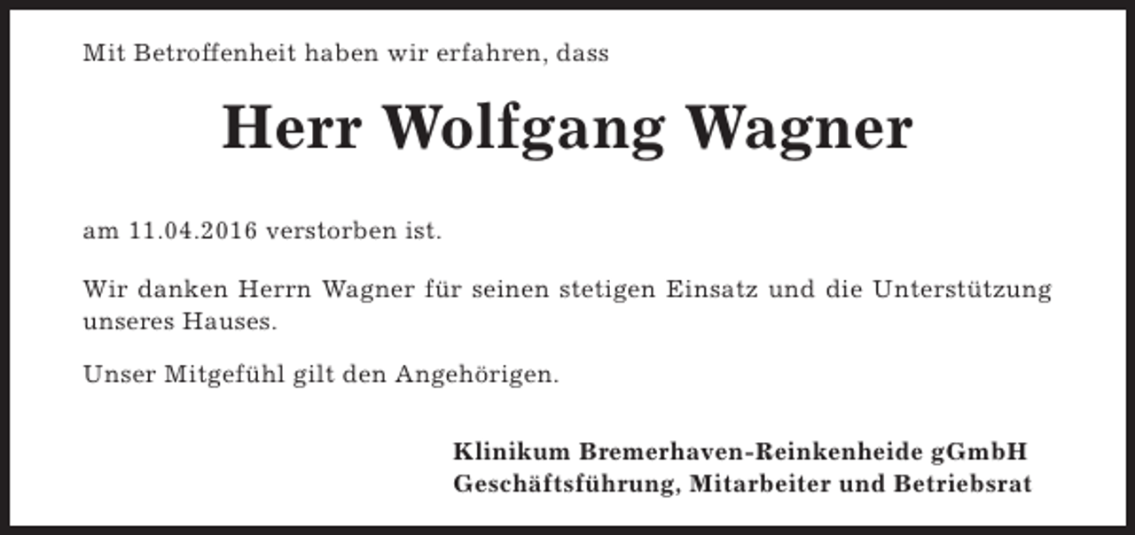 <p>Mit Betroffenheit haben wir erfahren, dass</p><p>Herr Wolfgang Wagner<br />am 11.04.2016 verstorben ist.<br />Wir danken Herrn Wagner für seinen stetigen Einsatz und die Unterstützung<br />unseres Hauses.<br />Unser Mitgefühl gilt den Angehörigen.<br />Klinikum Bremerhaven-Reinkenheide gGmbH<br />Geschäftsführung, Mitarbeiter und Betriebsrat</p>