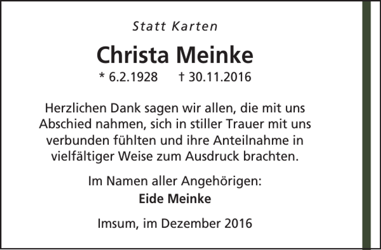 <p>Statt Karten</p><p>Christa Meinke<br />* 6.2.1928</p><p>† 30.11.2016</p><p>Herzlichen Dank sagen wir allen, die mit uns<br />Abschied nahmen, sich in stiller Trauer mit uns<br />verbunden fühlten und ihre Anteilnahme in<br />vielfältiger Weise zum Ausdruck brachten.<br />Im Namen aller Angehörigen:<br />Eide Meinke<br />Imsum, im Dezember 2016</p>