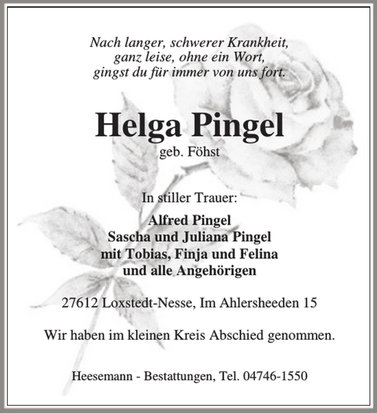 <p>Nach langer, schwerer Krankheit,<br />ganz leise, ohne ein Wort,<br />gingst du für immer von uns fort.</p><p>Helga Pingel<br />geb. Föhst</p><p>In stiller Trauer:<br />Alfred Pingel<br />Sascha und Juliana Pingel<br />mit Tobias, Finja und Felina<br />und alle Angehörigen<br />27612 Loxstedt-Nesse, Im Ahlersheeden 15<br />Wir haben im kleinen Kreis Abschied genommen.<br />Heesemann - Bestattungen, Tel. 04746-1550</p>