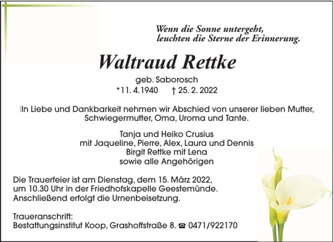 <p>Wenn die Sonne untergeht,<br />leuchten die Sterne der Erinnerung.</p><p>Waltraud Rettke<br />geb. Saborosch<br />*11. 4.1940<br />† 25. 2. 2022</p><p>IIn Liebe und Dankbarkeit nehmen wir Abschied von unserer lieben Mutter,<br />Schwiegermutter, Oma, Uroma und Tante.<br />Tanja und Heiko Crusius<br />mit Jaqueline, Pierre, Alex, Laura und Dennis<br />Birgit Rettke mit Lena<br />sowie alle Angehörigen<br />Die Trauerfeier ist am Dienstag, dem 15. März 2022,<br />um 10.30 Uhr in der Friedhofskapelle Geestemünde.<br />Anschließend erfolgt die Urnenbeisetzung.<br />Traueranschrift:<br />Bestattungsinstitut Koop, Grashoffstraße 8.</p><p>0471/922170</p>
