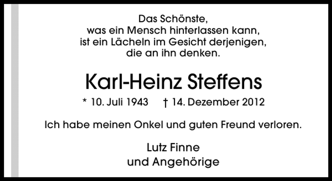 <p>Das Schönste,<br />was ein Mensch hinterlassen kann,<br />ist ein Lächeln im Gesicht derjenigen,<br />die an ihn denken.</p><p>Karl-Heinz Steffens</p><p>* 10. Juli 1943</p><p>† 14. Dezember 2012</p><p>Ich habe meinen Onkel und guten Freund verloren.</p><p>Lutz Finne<br />und Angehörige</p>